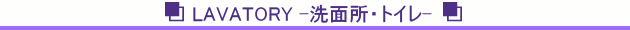 LAVATORY -洗面所・トイレ-