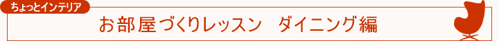 ちょっとインテリア【お部屋づくりレッスン ダイニング編】