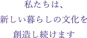 私たちは、新しい暮らしの文化を創造し続けます