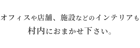 オフィスや店舗、施設などのインテリアも村内におまかせ下さい。