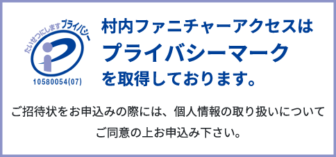 村内ファニチャーアクセスはプライバシーマークを取得しております。ご招待状をお申し込みの際には、個人情報の取り扱いについて同意の上お申し込み下さい。