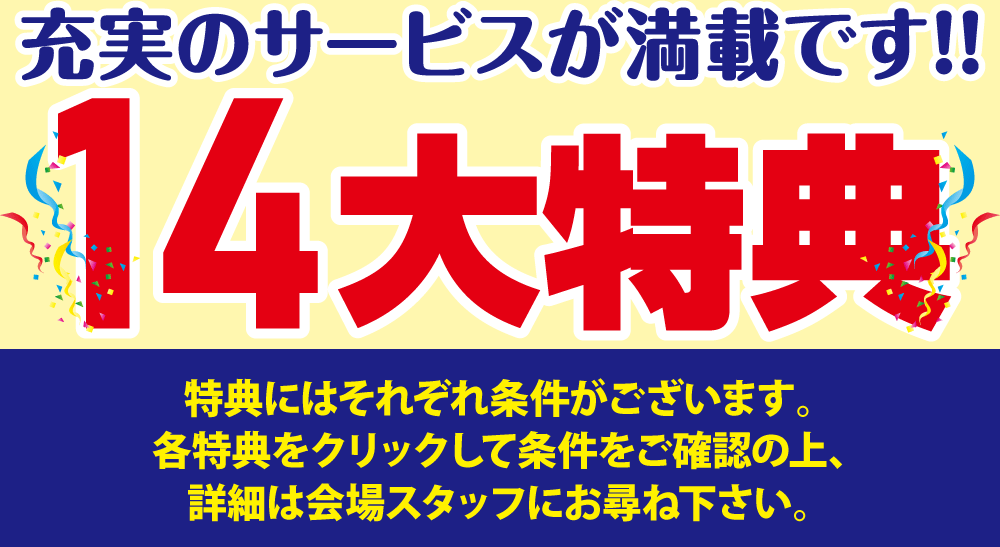 充実の14大特典！特典にはそれぞれ条件がございます。各特典をクリックして条件をご確認の上、詳細は会場スタッフにお尋ね下さい。