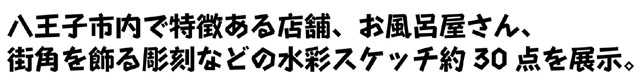 八王子市内で特徴ある店舗、お風呂屋さん、街角を飾る彫刻などの水彩スケッチ約30点を展示。